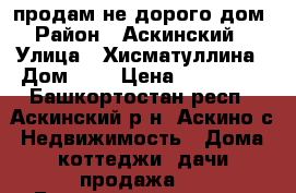 продам не дорого дом › Район ­ Аскинский  › Улица ­ Хисматуллина › Дом ­ 8 › Цена ­ 650 000 - Башкортостан респ., Аскинский р-н, Аскино с. Недвижимость » Дома, коттеджи, дачи продажа   . Башкортостан респ.